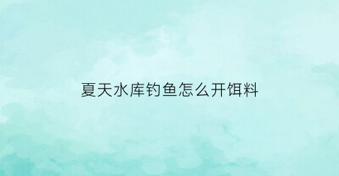 夏天水库钓鱼怎么开饵料(水库夏天钓鱼技巧大全)