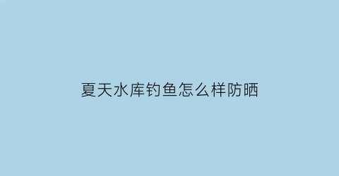 “夏天水库钓鱼怎么样防晒(夏天水库钓鱼技巧)