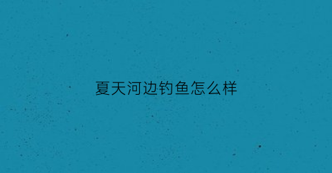 夏天河边钓鱼怎么样(夏天河边钓鱼怎么样好钓鱼吗)