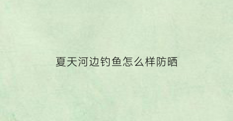 “夏天河边钓鱼怎么样防晒(夏天河边钓鱼选什么位置好)