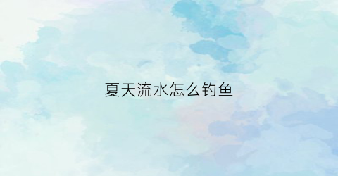 夏天流水怎么钓鱼(夏季怎么钓流水鱼)