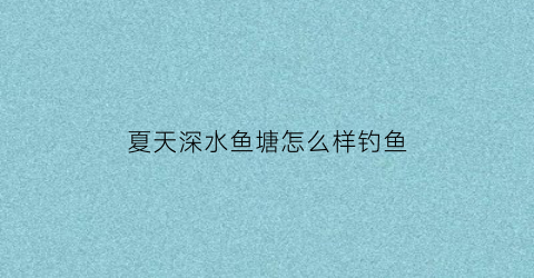 “夏天深水鱼塘怎么样钓鱼(夏天深水鱼塘怎么样钓鱼好)