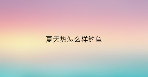 夏天热怎么样钓鱼(夏天天气热怎么钓鱼)