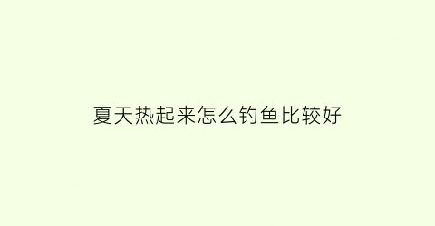 夏天热起来怎么钓鱼比较好(夏天天气热怎么钓鱼)