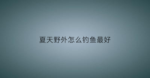 夏天野外怎么钓鱼最好(夏天野外钓鱼技巧)