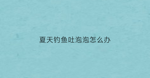 夏天钓鱼吐泡泡怎么办(钓鱼一直冒泡)