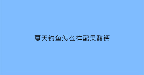 “夏天钓鱼怎么样配果酸钙(夏季钓鱼用果酸吗鱼开胃吗)