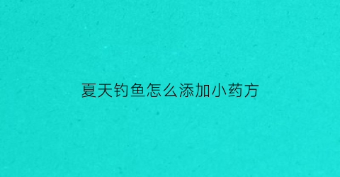 “夏天钓鱼怎么添加小药方(夏季钓鱼小药怎么搭配)