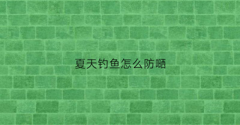 夏天钓鱼怎么防嗮(夏天钓鱼防蛇方法)