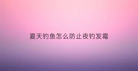 夏天钓鱼怎么防止夜钓发霉(夏天夜钓怎么驱蚊)