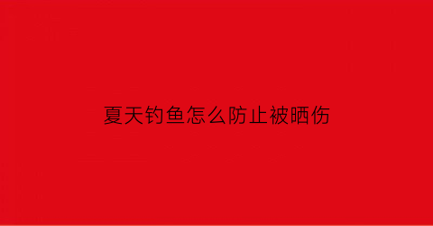 夏天钓鱼怎么防止被晒伤(夏天野钓怎么防蚊)