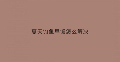 夏天钓鱼早饭怎么解决(夏天钓鱼早口)