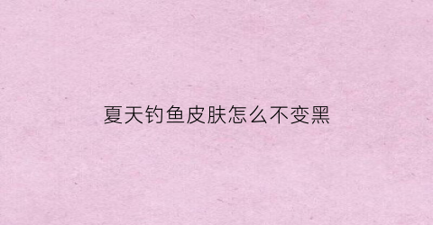 “夏天钓鱼皮肤怎么不变黑(钓鱼怎样防止脸晒黑)