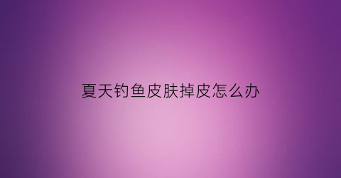 夏天钓鱼皮肤掉皮怎么办(夏天钓鱼皮肤掉皮怎么办啊)