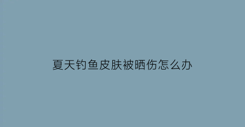 夏天钓鱼皮肤被晒伤怎么办(钓鱼晒伤了)