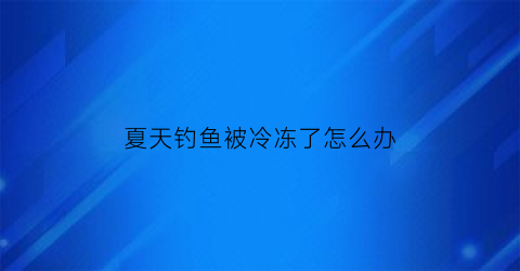 “夏天钓鱼被冷冻了怎么办(冻冰了还能钓鱼吗)