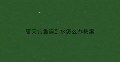 “夏天钓鱼遇到水怎么办教案(夏天钓鱼要注意什么)