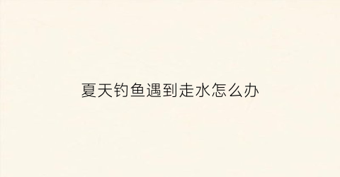 “夏天钓鱼遇到走水怎么办(钓鱼走水是怎么回事)