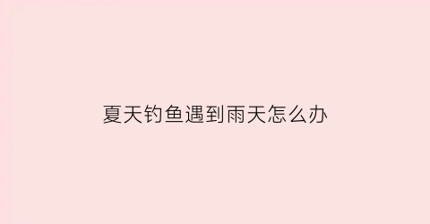 “夏天钓鱼遇到雨天怎么办(夏天钓鱼遇到雨天怎么办呢)