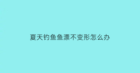 夏天钓鱼鱼漂不变形怎么办(夏天钓鱼鱼漂不变形怎么办视频)