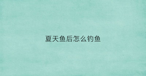 夏天鱼后怎么钓鱼(夏天钓鱼技巧大全)