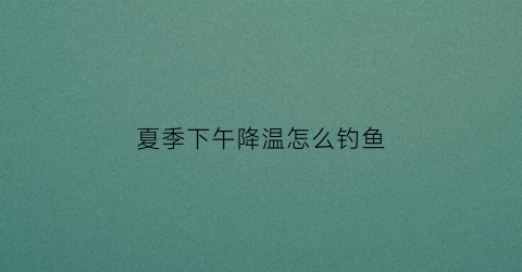 夏季下午降温怎么钓鱼(夏初降温好钓鱼吗)