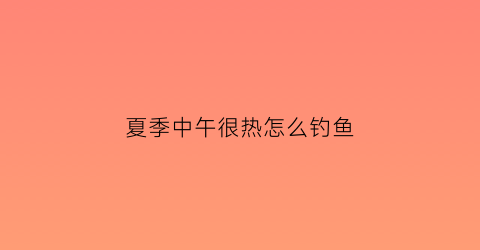 夏季中午很热怎么钓鱼(中午天热怎么钓鲫鱼和鲤鱼)
