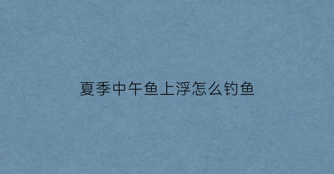 夏季中午鱼上浮怎么钓鱼(春季中午鱼上浮怎么钓)