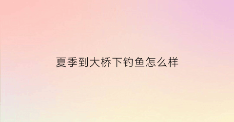 夏季到大桥下钓鱼怎么样(夏季大桥下面钓鱼)