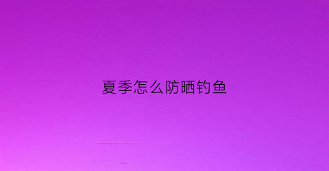 夏季怎么防晒钓鱼(钓鱼防晒用什么比较好)