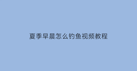 夏季早晨怎么钓鱼视频教程(夏季早晨适合钓什么鱼)