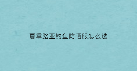 夏季路亚钓鱼防晒服怎么选(路亚防晒服图案大全)