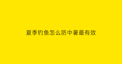 “夏季钓鱼怎么防中暑最有效(夏季如何钓鱼)