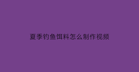 “夏季钓鱼饵料怎么制作视频(钓鱼饵料怎么做配方真人图片和视频)