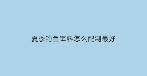 “夏季钓鱼饵料怎么配制最好(夏季钓饵料配方大全)