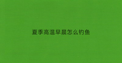 夏季高温早晨怎么钓鱼(夏季高温早晨怎么钓鱼最好)