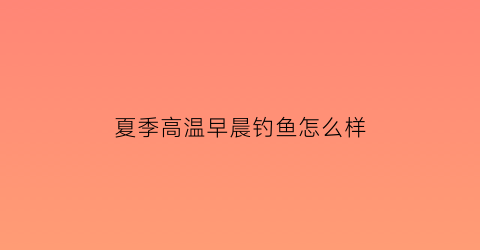 夏季高温早晨钓鱼怎么样(夏天早晨鱼好钓吗)