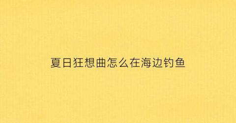 夏日狂想曲怎么在海边钓鱼(夏日狂想曲怎么游泳)