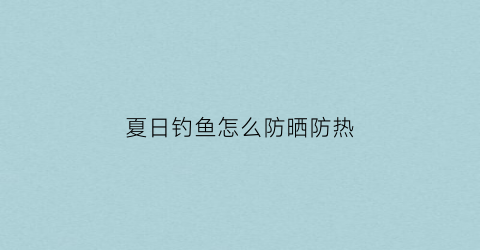 夏日钓鱼怎么防晒防热(钓鱼防晒)