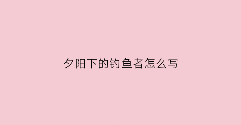夕阳下的钓鱼者怎么写(夕阳钓鱼图片大全)