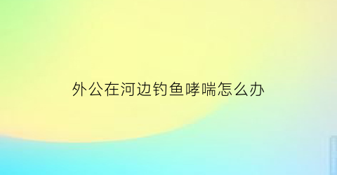 外公在河边钓鱼哮喘怎么办(老人在河边钓鱼)