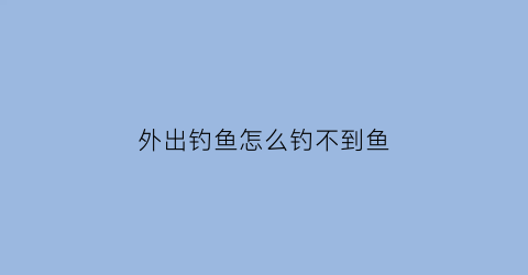 “外出钓鱼怎么钓不到鱼(为什么去钓鱼老是钓不到)