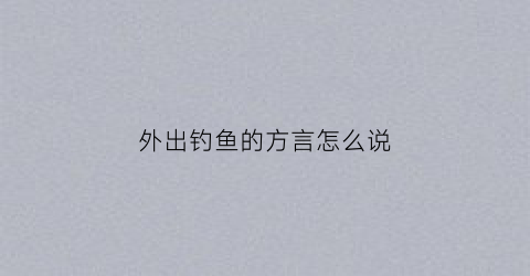 外出钓鱼的方言怎么说(外出钓鱼的心情说说)