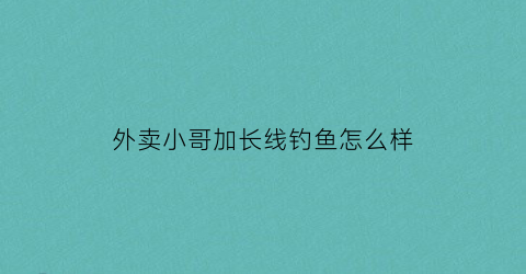 外卖小哥加长线钓鱼怎么样(给外卖小哥加钱)