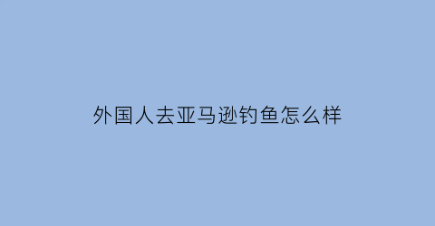 “外国人去亚马逊钓鱼怎么样(外国人在亚马逊上买中国人的产品吗)