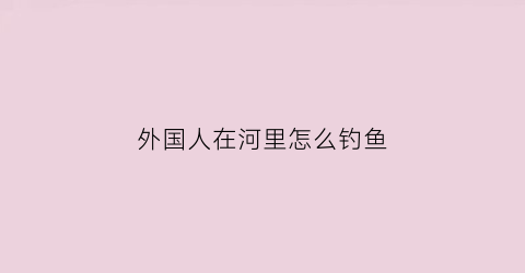 “外国人在河里怎么钓鱼(外国人钓大鱼)