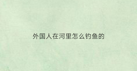 “外国人在河里怎么钓鱼的(外国人钓鱼搞笑视频合集)