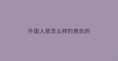 外国人是怎么样钓鱼玩的(外国人是怎么样钓鱼玩的呢)