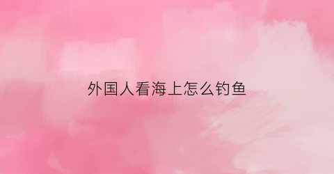 外国人看海上怎么钓鱼(外国人看海上怎么钓鱼的)