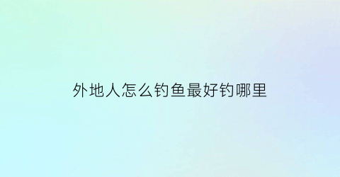 “外地人怎么钓鱼最好钓哪里(外地人怎么钓鱼最好钓哪里的鱼)